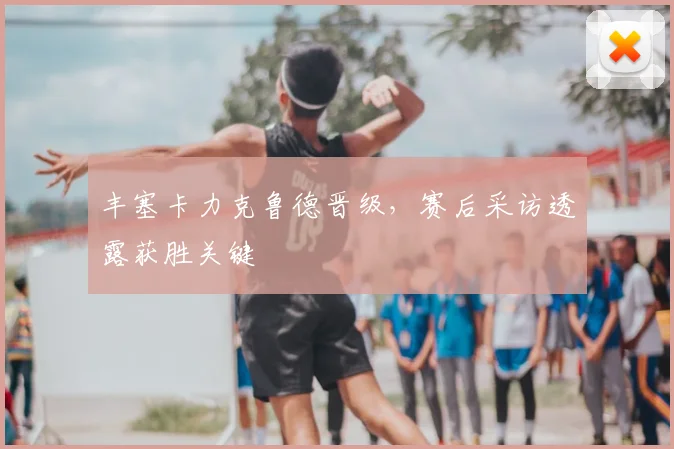 丰塞卡力克鲁德晋级，赛后采访透露获胜关键