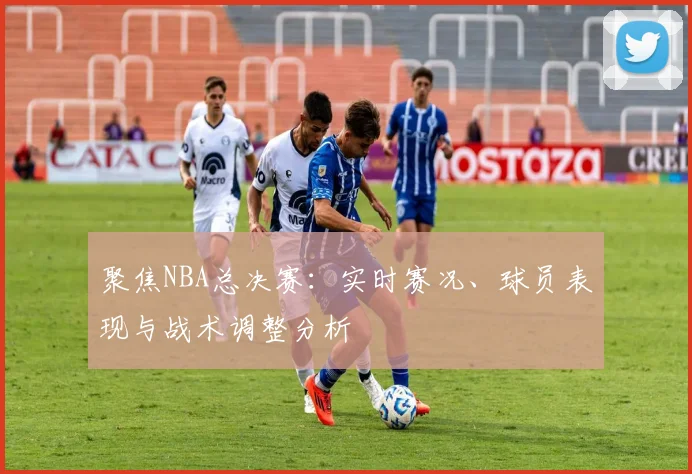 聚焦NBA总决赛：实时赛况、球员表现与战术调整分析