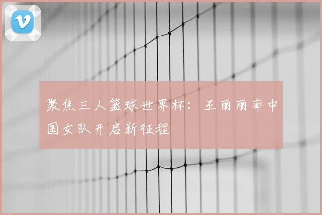 聚焦三人篮球世界杯:王丽丽率中国女队开启新征程