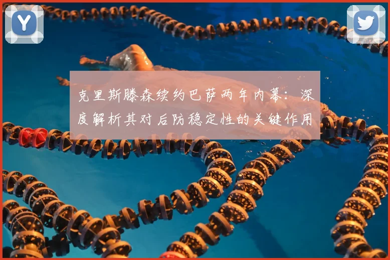 克里斯滕森续约巴萨两年内幕：深度解析其对后防稳定性的关键作用