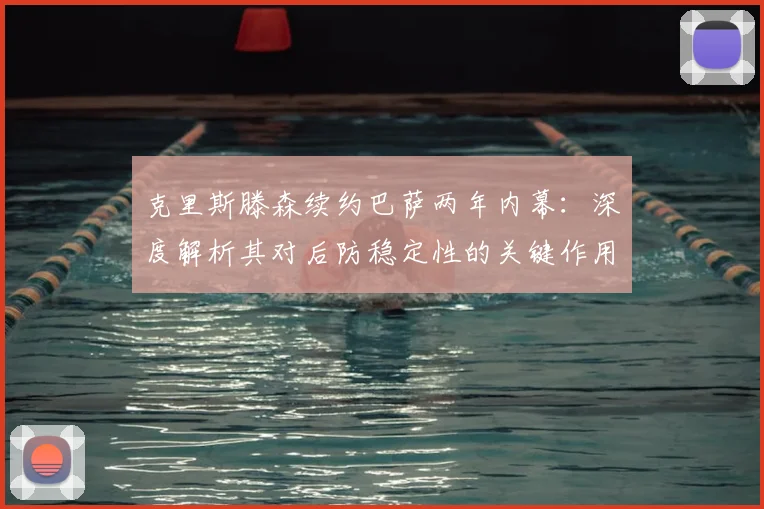 克里斯滕森续约巴萨两年内幕：深度解析其对后防稳定性的关键作用