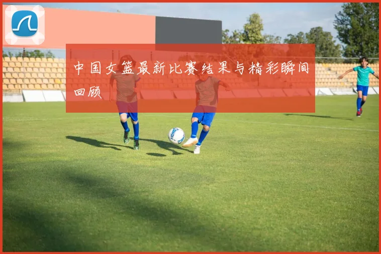 中国女篮最新比赛结果与精彩瞬间回顾