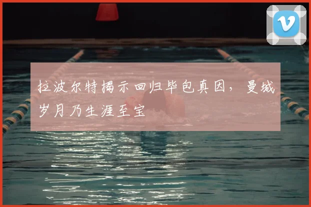 拉波尔特揭示回归毕包真因，曼城岁月乃生涯至宝
