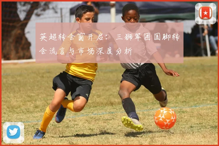 英超转会窗开启：三狮军团国脚转会流言与市场深度分析