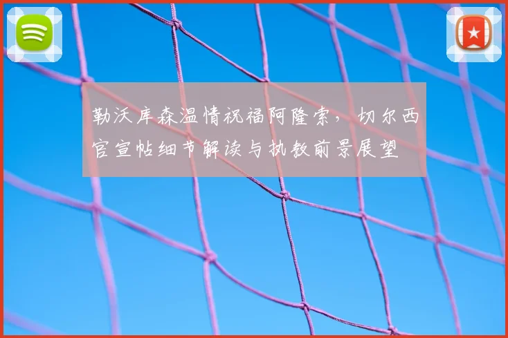 勒沃库森温情祝福阿隆索，切尔西官宣帖细节解读与执教前景展望