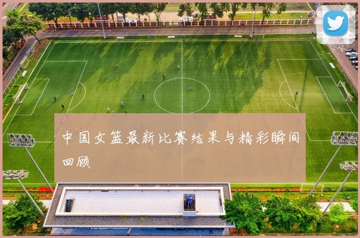 中国女篮最新比赛结果与精彩瞬间回顾