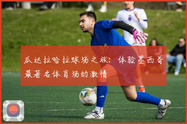 瓜达拉哈拉球场之旅:体验墨西哥最著名体育场的激情