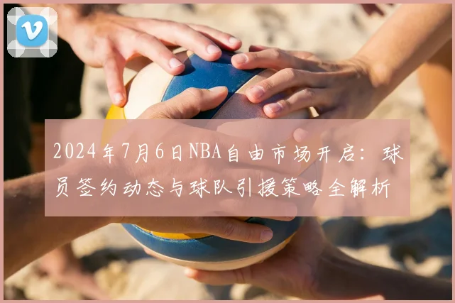 2024年7月6日NBA自由市场开启：球员签约动态与球队引援策略全解析